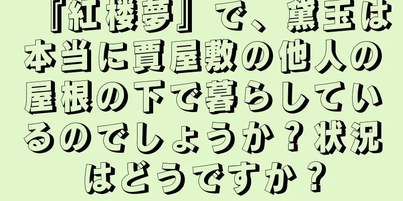 『紅楼夢』で、黛玉は本当に賈屋敷の他人の屋根の下で暮らしているのでしょうか？状況はどうですか？