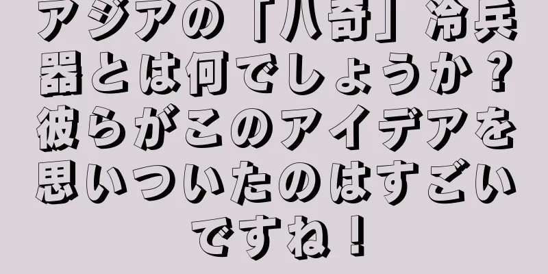 アジアの「八奇」冷兵器とは何でしょうか？彼らがこのアイデアを思いついたのはすごいですね！