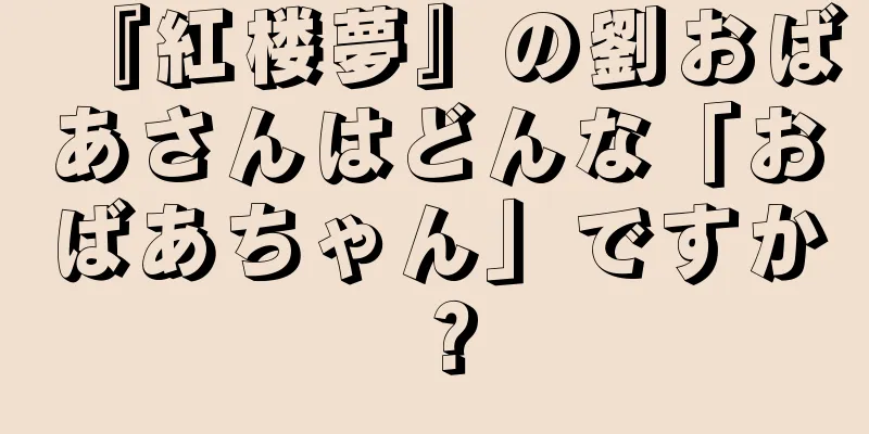 『紅楼夢』の劉おばあさんはどんな「おばあちゃん」ですか？