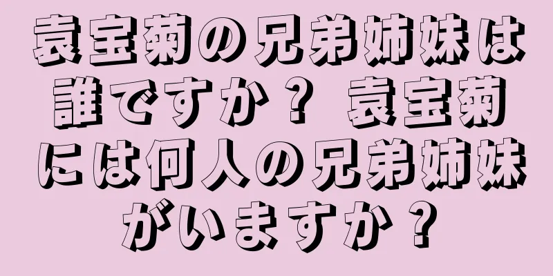 袁宝菊の兄弟姉妹は誰ですか？ 袁宝菊には何人の兄弟姉妹がいますか？