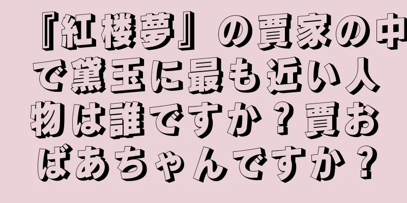『紅楼夢』の賈家の中で黛玉に最も近い人物は誰ですか？賈おばあちゃんですか？