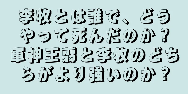 李牧とは誰で、どうやって死んだのか？軍神王翦と李牧のどちらがより強いのか？