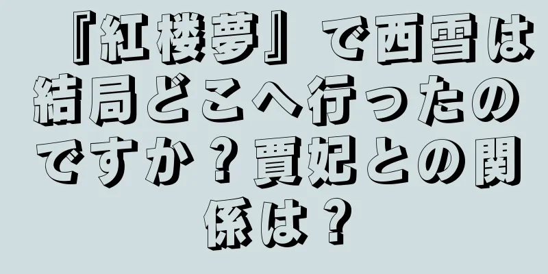 『紅楼夢』で西雪は結局どこへ行ったのですか？賈妃との関係は？