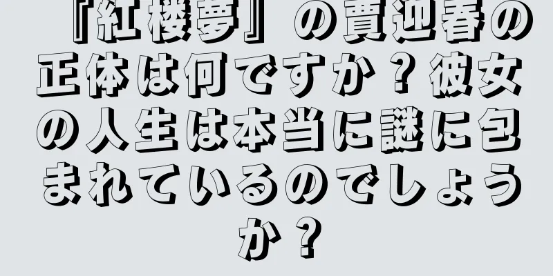 『紅楼夢』の賈迎春の正体は何ですか？彼女の人生は本当に謎に包まれているのでしょうか？