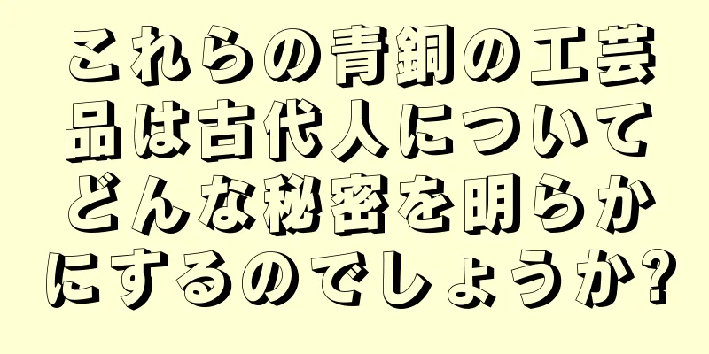 これらの青銅の工芸品は古代人についてどんな秘密を明らかにするのでしょうか?