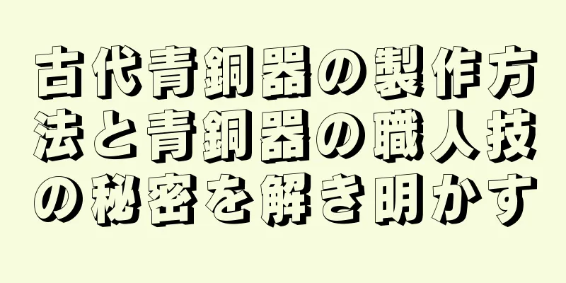 古代青銅器の製作方法と青銅器の職人技の秘密を解き明かす