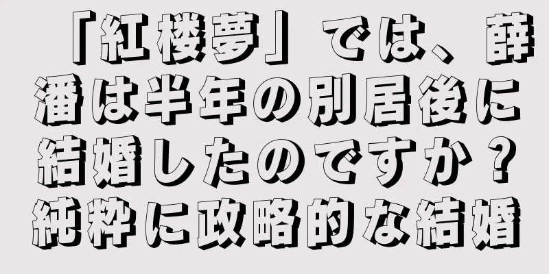「紅楼夢」では、薛潘は半年の別居後に結婚したのですか？純粋に政略的な結婚