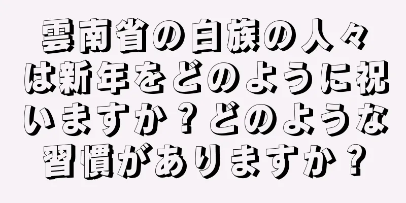 雲南省の白族の人々は新年をどのように祝いますか？どのような習慣がありますか？