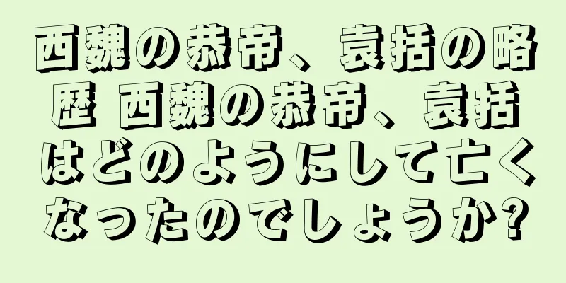 西魏の恭帝、袁括の略歴 西魏の恭帝、袁括はどのようにして亡くなったのでしょうか?