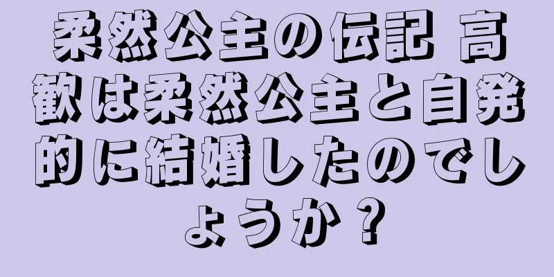 柔然公主の伝記 高歓は柔然公主と自発的に結婚したのでしょうか？