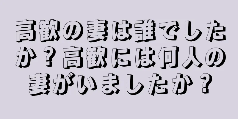 高歓の妻は誰でしたか？高歓には何人の妻がいましたか？