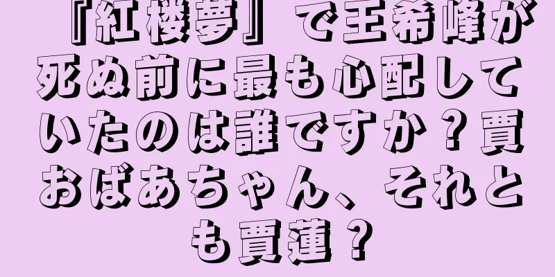 『紅楼夢』で王希峰が死ぬ前に最も心配していたのは誰ですか？賈おばあちゃん、それとも賈蓮？