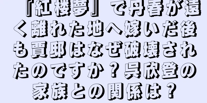 『紅楼夢』で丹春が遠く離れた地へ嫁いだ後も賈邸はなぜ破壊されたのですか？呉欣登の家族との関係は？