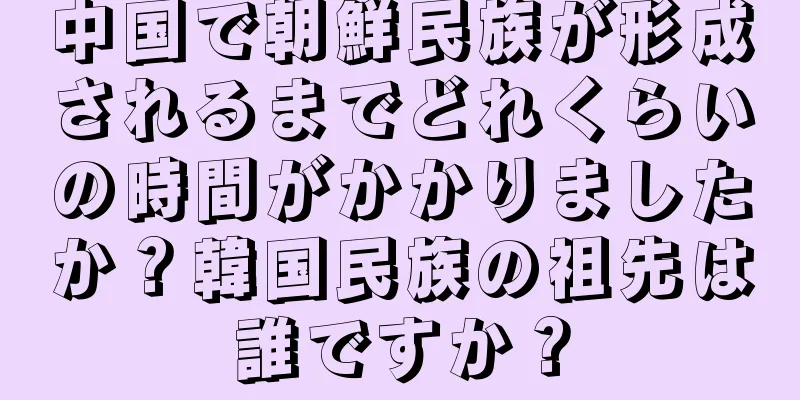 中国で朝鮮民族が形成されるまでどれくらいの時間がかかりましたか？韓国民族の祖先は誰ですか？