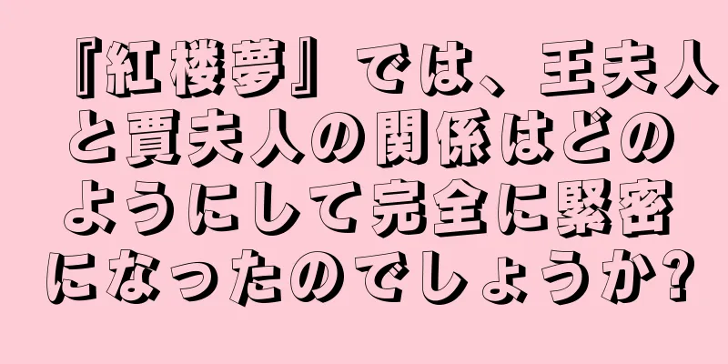 『紅楼夢』では、王夫人と賈夫人の関係はどのようにして完全に緊密になったのでしょうか?