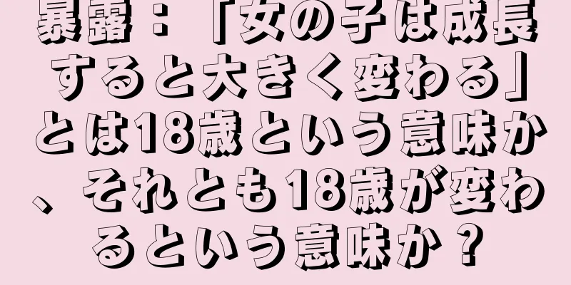 暴露：「女の子は成長すると大きく変わる」とは18歳という意味か、それとも18歳が変わるという意味か？
