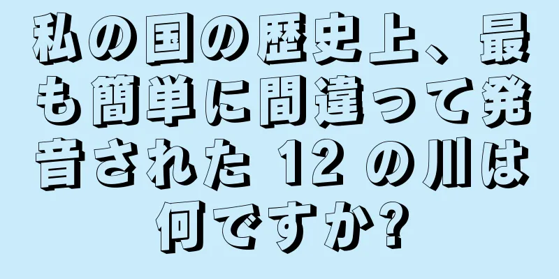 私の国の歴史上、最も簡単に間違って発音された 12 の川は何ですか?