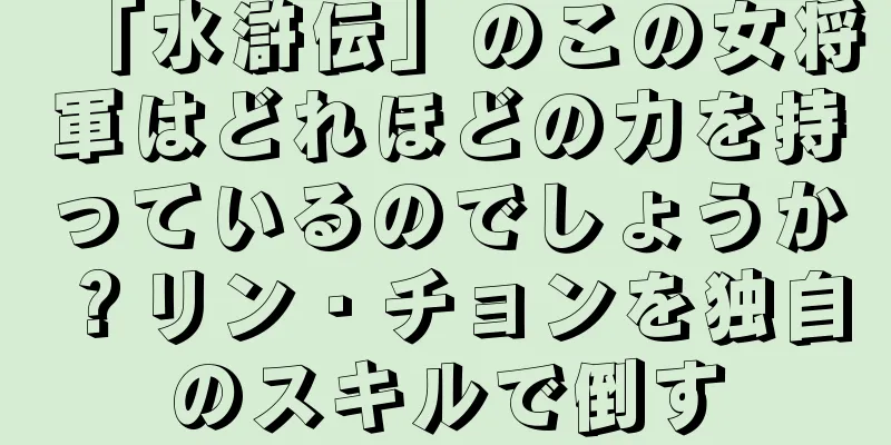 「水滸伝」のこの女将軍はどれほどの力を持っているのでしょうか？リン・チョンを独自のスキルで倒す