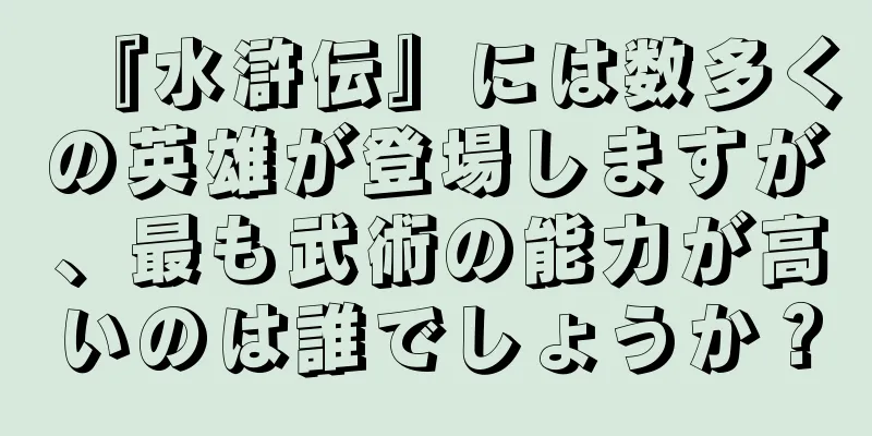 『水滸伝』には数多くの英雄が登場しますが、最も武術の能力が高いのは誰でしょうか？