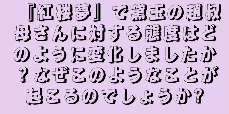『紅楼夢』で黛玉の趙叔母さんに対する態度はどのように変化しましたか？なぜこのようなことが起こるのでしょうか?