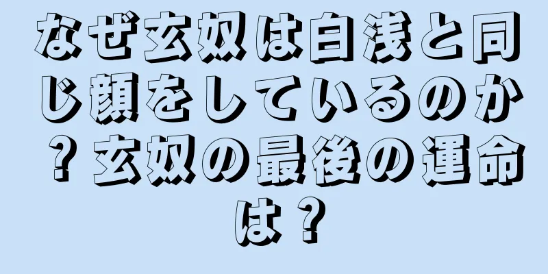 なぜ玄奴は白浅と同じ顔をしているのか？玄奴の最後の運命は？