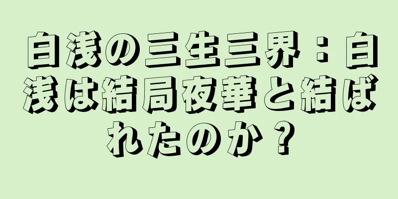 白浅の三生三界：白浅は結局夜華と結ばれたのか？