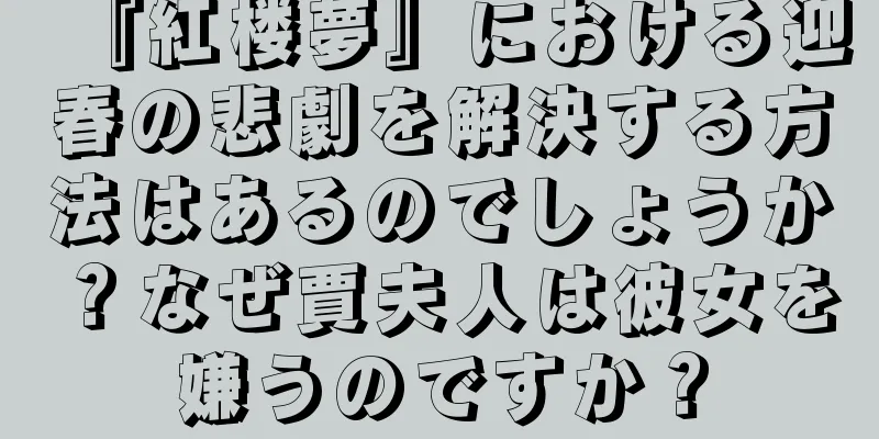 『紅楼夢』における迎春の悲劇を解決する方法はあるのでしょうか？なぜ賈夫人は彼女を嫌うのですか？