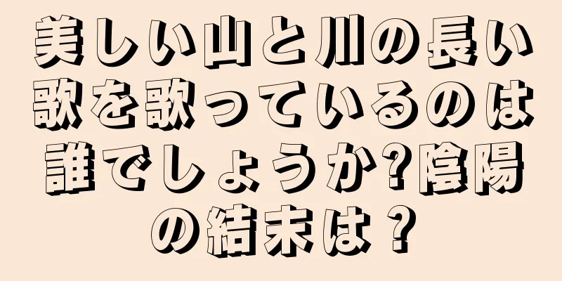 美しい山と川の長い歌を歌っているのは誰でしょうか?陰陽の結末は？