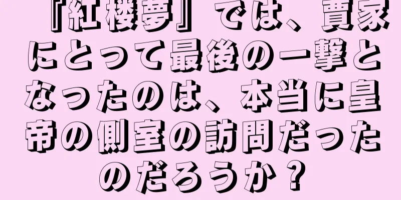 『紅楼夢』では、賈家にとって最後の一撃となったのは、本当に皇帝の側室の訪問だったのだろうか？
