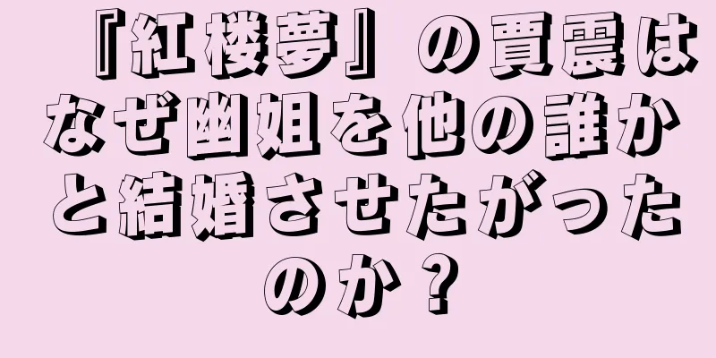 『紅楼夢』の賈震はなぜ幽姐を他の誰かと結婚させたがったのか？