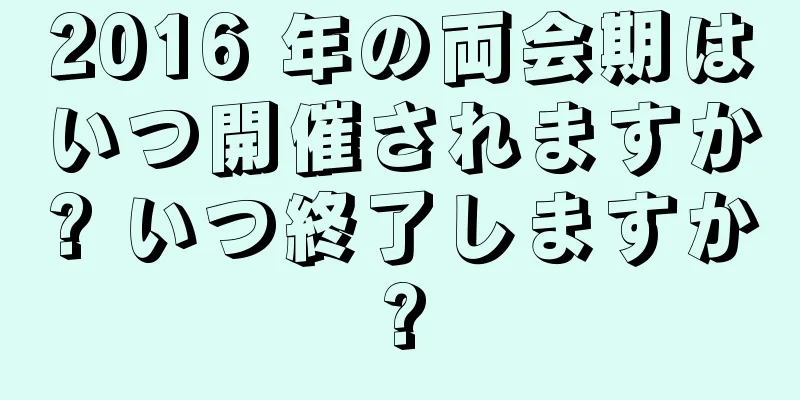 2016 年の両会期はいつ開催されますか? いつ終了しますか?