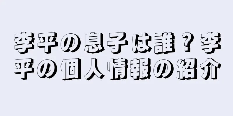 李平の息子は誰？李平の個人情報の紹介