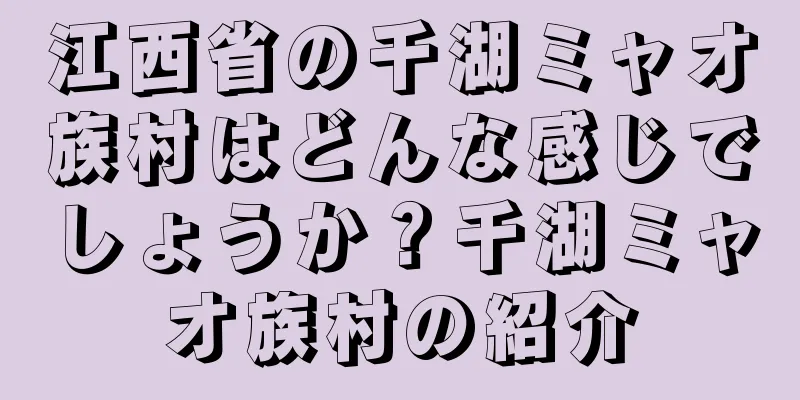 江西省の千湖ミャオ族村はどんな感じでしょうか？千湖ミャオ族村の紹介