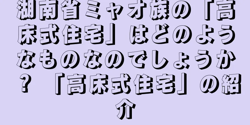湖南省ミャオ族の「高床式住宅」はどのようなものなのでしょうか？ 「高床式住宅」の紹介