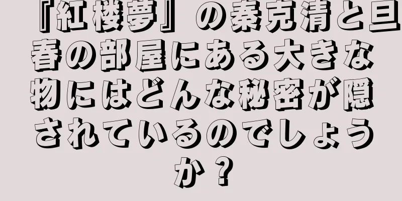 『紅楼夢』の秦克清と旦春の部屋にある大きな物にはどんな秘密が隠されているのでしょうか？