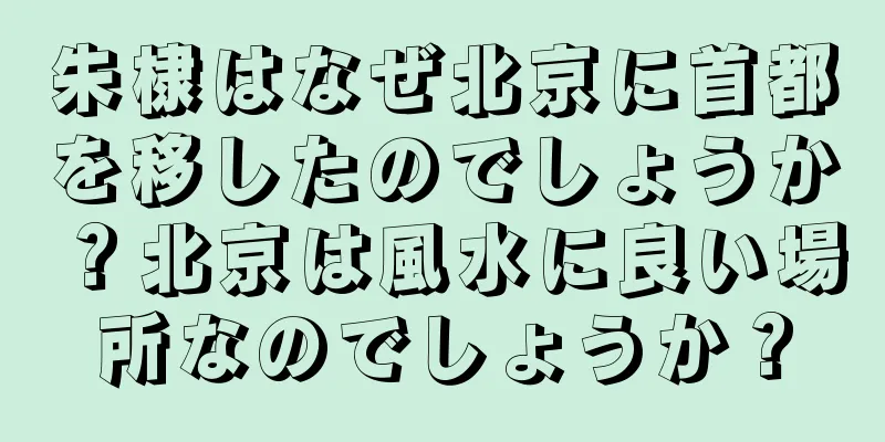 朱棣はなぜ北京に首都を移したのでしょうか？北京は風水に良い場所なのでしょうか？