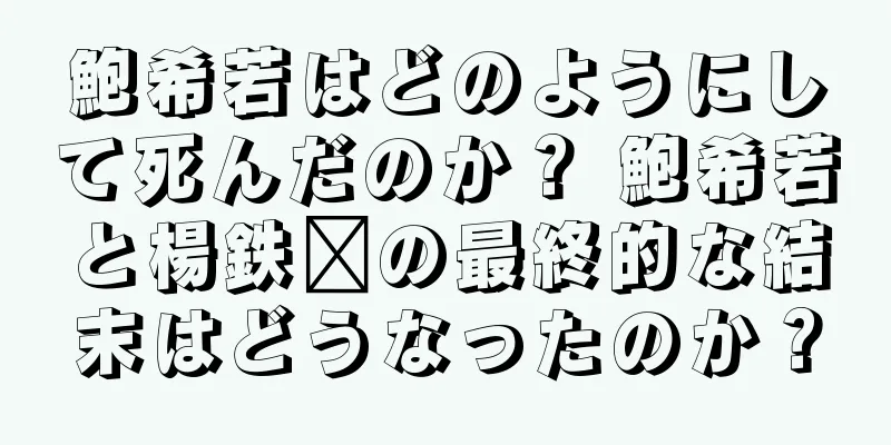 鮑希若はどのようにして死んだのか？ 鮑希若と楊鉄鑫の最終的な結末はどうなったのか？
