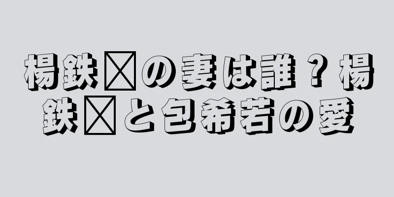 楊鉄鑫の妻は誰？楊鉄鑫と包希若の愛