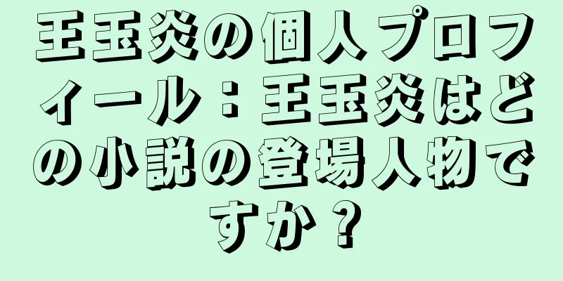王玉炎の個人プロフィール：王玉炎はどの小説の登場人物ですか？