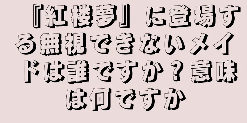 『紅楼夢』に登場する無視できないメイドは誰ですか？意味は何ですか