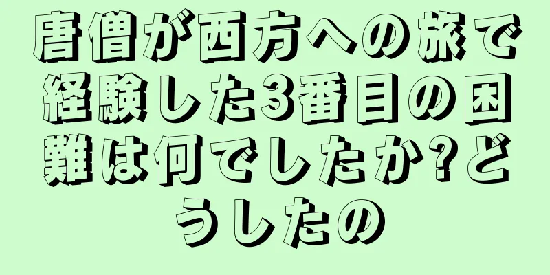 唐僧が西方への旅で経験した3番目の困難は何でしたか?どうしたの