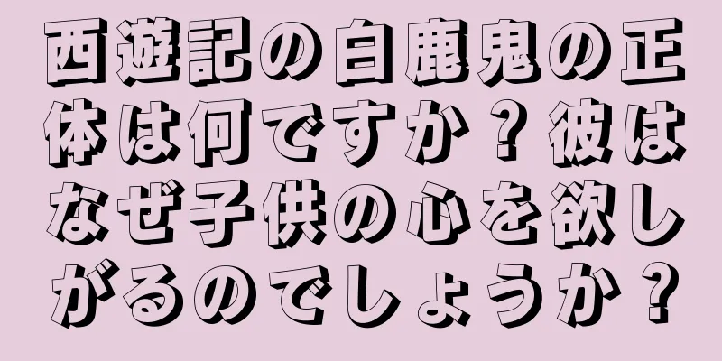 西遊記の白鹿鬼の正体は何ですか？彼はなぜ子供の心を欲しがるのでしょうか？