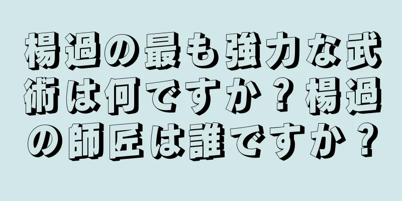 楊過の最も強力な武術は何ですか？楊過の師匠は誰ですか？