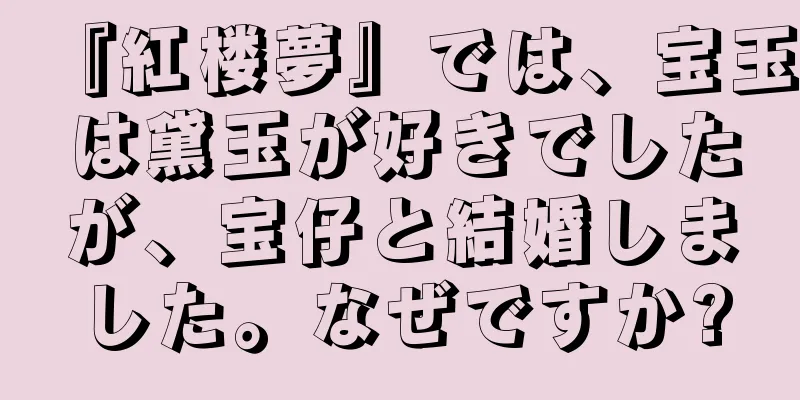 『紅楼夢』では、宝玉は黛玉が好きでしたが、宝仔と結婚しました。なぜですか?