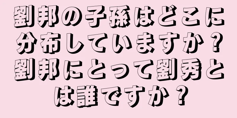 劉邦の子孫はどこに分布していますか？劉邦にとって劉秀とは誰ですか？