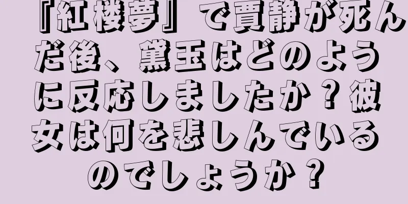 『紅楼夢』で賈静が死んだ後、黛玉はどのように反応しましたか？彼女は何を悲しんでいるのでしょうか？