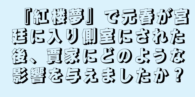 『紅楼夢』で元春が宮廷に入り側室にされた後、賈家にどのような影響を与えましたか？
