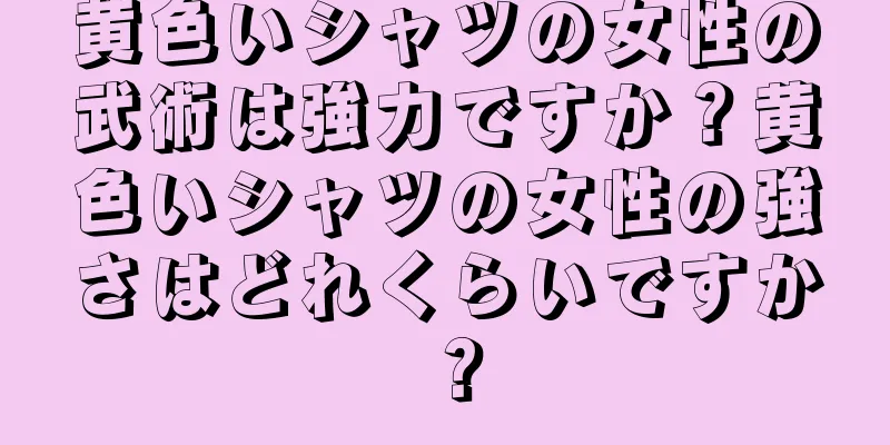 黄色いシャツの女性の武術は強力ですか？黄色いシャツの女性の強さはどれくらいですか？