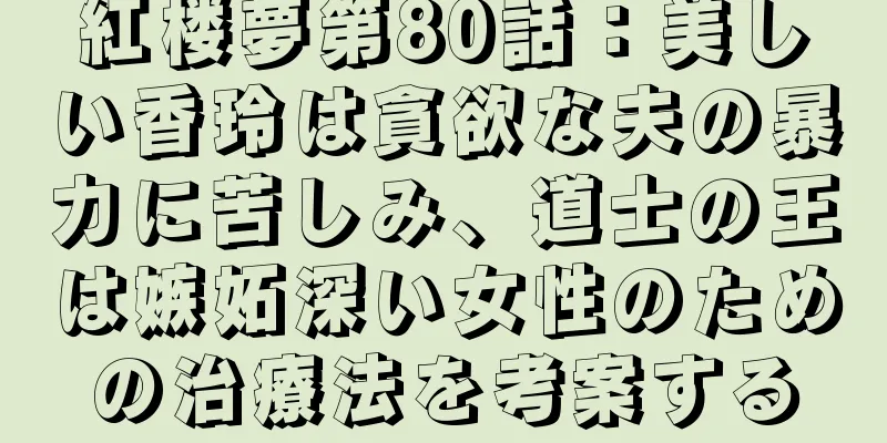 紅楼夢第80話：美しい香玲は貪欲な夫の暴力に苦しみ、道士の王は嫉妬深い女性のための治療法を考案する
