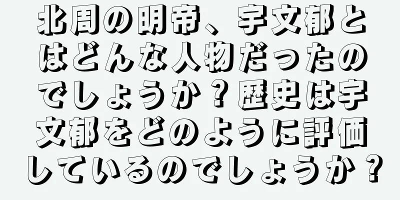 北周の明帝、宇文郁とはどんな人物だったのでしょうか？歴史は宇文郁をどのように評価しているのでしょうか？